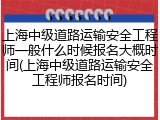 上海中级道路运输安全工程师一般什么时候报名大概时间(上海中级道路运输安全工程师报名时间)