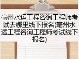 亳州水运工程咨询工程师考试去哪里线下报名(亳州水运工程咨询工程师考试线下报名)