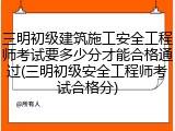三明初级建筑施工安全工程师考试要多少分才能合格通过(三明初级安全工程师考试合格分)