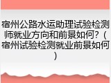 宿州公路水运助理试验检测师就业方向和前景如何？(宿州试验检测就业前景如何)