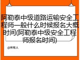 阿勒泰中级道路运输安全工程师一般什么时候报名大概时间(阿勒泰中级安全工程师报名时间)