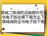 塔城二级消防设施操作员证书电子版在哪下载怎么下(塔城消防证书电子版下载)