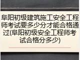 阜阳初级建筑施工安全工程师考试要多少分才能合格通过(阜阳初级安全工程师考试合格分多少)