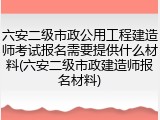 六安二级市政公用工程建造师考试报名需要提供什么材料(六安二级市政建造师报名材料)