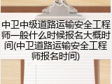 中卫中级道路运输安全工程师一般什么时候报名大概时间(中卫道路运输安全工程师报名时间)