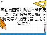 阿勒泰四级消防安全管理员一般什么时候报名大概时间(阿勒泰四级消防管理员报名时间)