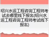 绍兴水运工程咨询工程师考试去哪里线下报名(绍兴水运工程咨询工程师考试线下报名)