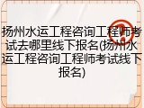 扬州水运工程咨询工程师考试去哪里线下报名(扬州水运工程咨询工程师考试线下报名)