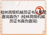 桂林高级机械员证书从哪里查询真伪？(桂林高级机械员证书真伪查询)