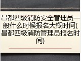 昌都四级消防安全管理员一般什么时候报名大概时间(昌都四级消防管理员报名时间)