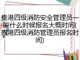 贵港四级消防安全管理员一般什么时候报名大概时间(贵港四级消防管理员报名时间)