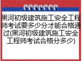 黑河初级建筑施工安全工程师考试要多少分才能合格通过(黑河初级建筑施工安全工程师考试合格分多少)