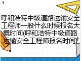 呼和浩特中级道路运输安全工程师一般什么时候报名大概时间(呼和浩特中级道路运输安全工程师报名时间)
