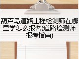 葫芦岛道路工程检测师在哪里学怎么报名(道路检测师报考指南)