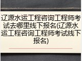 辽源水运工程咨询工程师考试去哪里线下报名(辽源水运工程咨询工程师考试线下报名)
