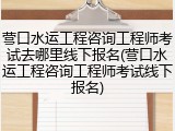 营口水运工程咨询工程师考试去哪里线下报名(营口水运工程咨询工程师考试线下报名)