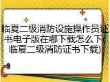 临夏二级消防设施操作员证书电子版在哪下载怎么下(临夏二级消防证书下载)