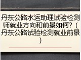 丹东公路水运助理试验检测师就业方向和前景如何?(丹东公路试验检测就业前景)