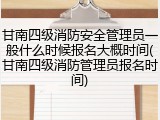 甘南四级消防安全管理员一般什么时候报名大概时间(甘南四级消防管理员报名时间)