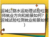 运城公路水运助理试验检测师就业方向和前景如何？(运城试验检测就业前景如何)
