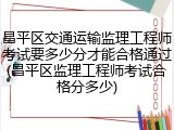 昌平区交通运输监理工程师考试要多少分才能合格通过(昌平区监理工程师考试合格分多少)