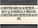 白银四级消防安全管理员一般什么时候报名大概时间(白银四级消防管理员报名时间)