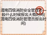渭南四级消防安全管理员一般什么时候报名大概时间(渭南四级消防管理员报名时间)