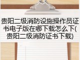 贵阳二级消防设施操作员证书电子版在哪下载怎么下(贵阳二级消防证书下载)