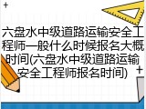 六盘水中级道路运输安全工程师一般什么时候报名大概时间(六盘水中级道路运输安全工程师报名时间)