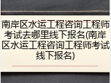 南岸区水运工程咨询工程师考试去哪里线下报名(南岸区水运工程咨询工程师考试线下报名)