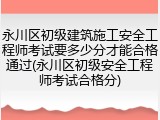 永川区初级建筑施工安全工程师考试要多少分才能合格通过(永川区初级安全工程师考试合格分)