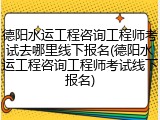 德阳水运工程咨询工程师考试去哪里线下报名(德阳水运工程咨询工程师考试线下报名)
