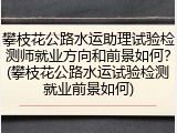 攀枝花公路水运助理试验检测师就业方向和前景如何?(攀枝花公路水运试验检测就业前景如何)