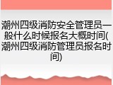 潮州四级消防安全管理员一般什么时候报名大概时间(潮州四级消防管理员报名时间)