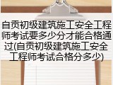 自贡初级建筑施工安全工程师考试要多少分才能合格通过(自贡初级建筑施工安全工程师考试合格分多少)