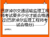 巴彦淖尔交通运输监理工程师考试要多少分才能合格通过(巴彦淖尔监理工程师考试合格分)