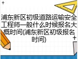 浦东新区初级道路运输安全工程师一般什么时候报名大概时间(浦东新区初级报名时间)