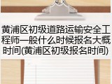 黄浦区初级道路运输安全工程师一般什么时候报名大概时间(黄浦区初级报名时间)