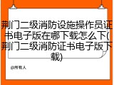荆门二级消防设施操作员证书电子版在哪下载怎么下(荆门二级消防证书电子版下载)