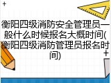 衡阳四级消防安全管理员一般什么时候报名大概时间(衡阳四级消防管理员报名时间)