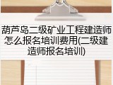 葫芦岛二级矿业工程建造师怎么报名培训费用(二级建造师报名培训)