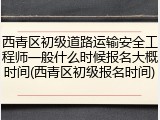 西青区初级道路运输安全工程师一般什么时候报名大概时间(西青区初级报名时间)