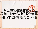 丰台区初级道路运输安全工程师一般什么时候报名大概时间(丰台区初级报名时间)