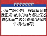 北海二级公路工程建造师附近正规培训机构有哪些怎么选(北海二级公路建造师培训机构推荐)