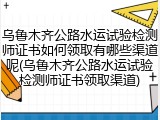 乌鲁木齐公路水运试验检测师证书如何领取有哪些渠道呢(乌鲁木齐公路水运试验检测师证书领取渠道)