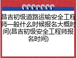 昌吉初级道路运输安全工程师一般什么时候报名大概时间(昌吉初级安全工程师报名时间)