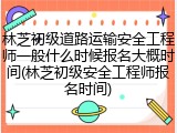 林芝初级道路运输安全工程师一般什么时候报名大概时间(林芝初级安全工程师报名时间)