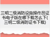 三明二级消防设施操作员证书电子版在哪下载怎么下(三明二级消防证书下载)