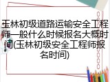 玉林初级道路运输安全工程师一般什么时候报名大概时间(玉林初级安全工程师报名时间)