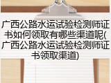 广西公路水运试验检测师证书如何领取有哪些渠道呢(广西公路水运试验检测师证书领取渠道)